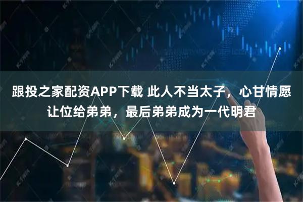 跟投之家配资APP下载 此人不当太子，心甘情愿让位给弟弟，最后弟弟成为一代明君